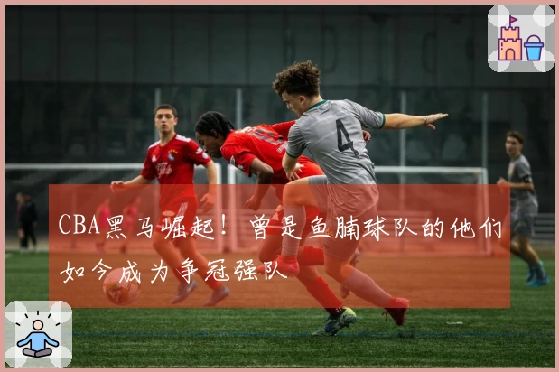 CBA黑马崛起！曾是鱼腩球队的他们如今成为争冠强队