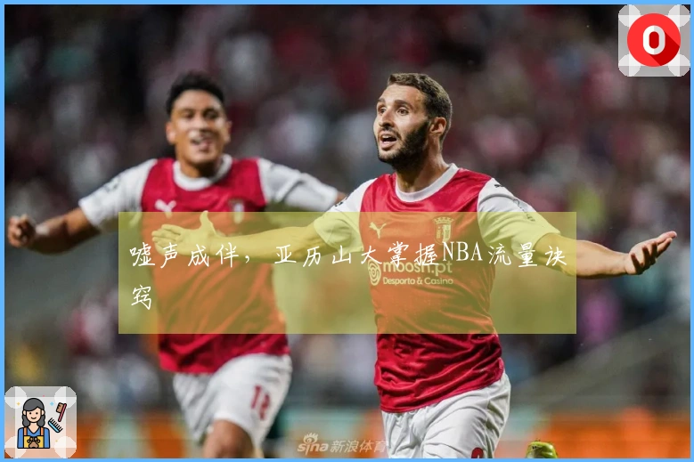 嘘声成伴，亚历山大掌握NBA流量诀窍