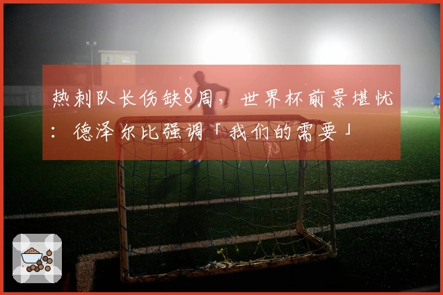 热刺队长伤缺8周，世界杯前景堪忧：德泽尔比强调「我们的需要」