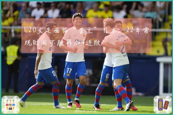 U20女足面临“苦主”日本：22年常规时间不胜再加4连败