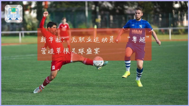 新华社：无职业运动员，“粤超”营造草根足球盛宴