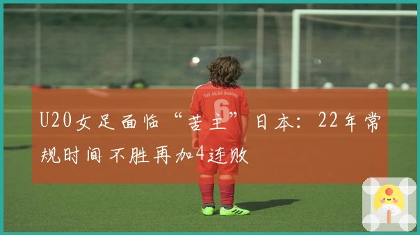 U20女足面临“苦主”日本：22年常规时间不胜再加4连败