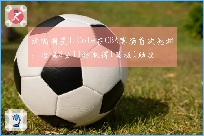 说唱明星J.Cole在CBA赛场首次亮相，出场8分11秒取得1篮板1助攻