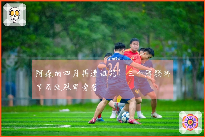 阿森纳四月再遭诅咒！三个薄弱环节恐致冠军旁落