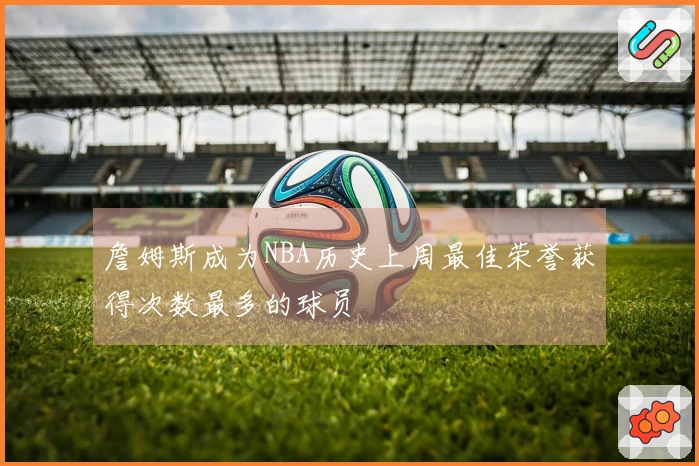 詹姆斯成为NBA历史上周最佳荣誉获得次数最多的球员