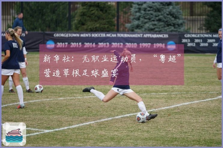 新华社：无职业运动员，“粤超”营造草根足球盛宴