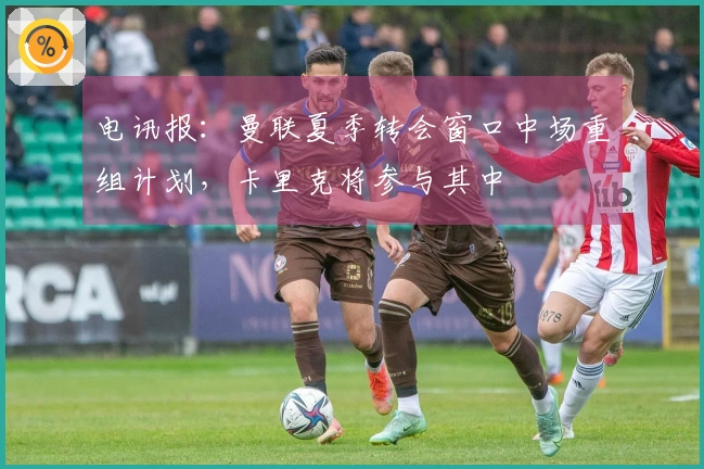 电讯报：曼联夏季转会窗口中场重组计划，卡里克将参与其中
