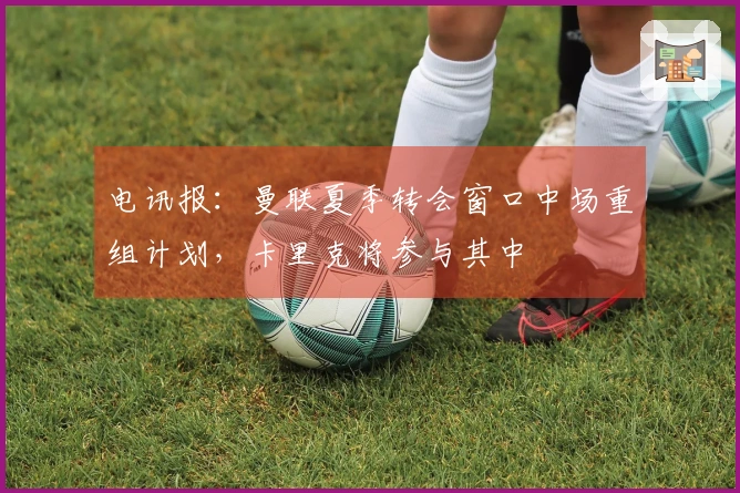 电讯报：曼联夏季转会窗口中场重组计划，卡里克将参与其中