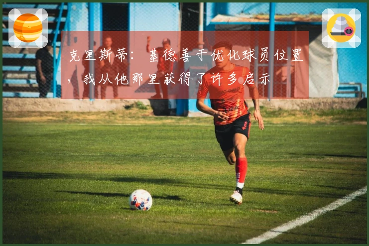 克里斯蒂：基德善于优化球员位置，我从他那里获得了许多启示