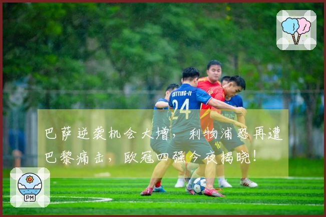 巴萨逆袭机会大增，利物浦恐再遭巴黎痛击，欧冠四强今夜揭晓！